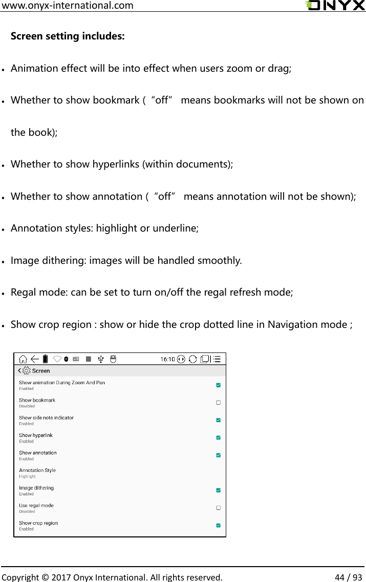  www.onyx-international.com                                                                                                                                                                                                  Copyright &copy; 2017 Onyx International. All rights reserved.                44 / 93 Screen setting includes: &bull; Animation effect will be into effect when users zoom or drag; &bull; Whether to show bookmark (&ldquo;off&rdquo; means bookmarks will not be shown on the book); &bull; Whether to show hyperlinks (within documents); &bull; Whether to show annotation (&ldquo;off&rdquo; means annotation will not be shown); &bull; Annotation styles: highlight or underline; &bull; Image dithering: images will be handled smoothly. &bull; Regal mode: can be set to turn on/off the regal refresh mode; &bull; Show crop region : show or hide the crop dotted line in Navigation mode ;                        