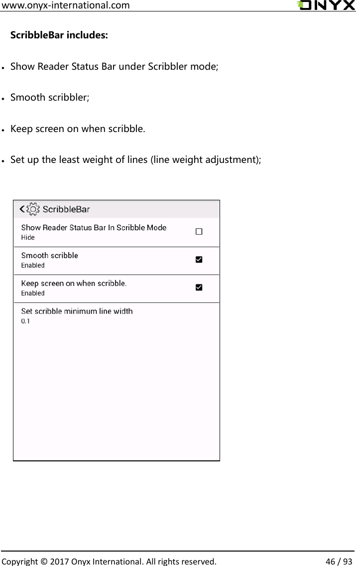  www.onyx-international.com                                                                                                                                                                                                  Copyright &copy; 2017 Onyx International. All rights reserved.                46 / 93 ScribbleBar includes: &bull; Show Reader Status Bar under Scribbler mode; &bull; Smooth scribbler; &bull; Keep screen on when scribble.   &bull; Set up the least weight of lines (line weight adjustment);                                   