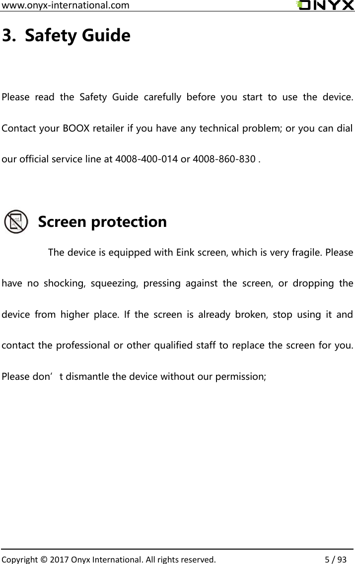  www.onyx-international.com                                                                                                                                                                                                  Copyright &copy; 2017 Onyx International. All rights reserved.                5 / 93 3. Safety Guide  Please  read  the  Safety  Guide  carefully  before  you  start  to  use  the  device. Contact your BOOX retailer if you have any technical problem; or you can dial our official service line at 4008-400-014 or 4008-860-830 .  Screen protection The device is equipped with Eink screen, which is very fragile. Please have  no  shocking,  squeezing,  pressing  against  the  screen,  or  dropping  the device  from  higher  place.  If  the  screen  is  already  broken,  stop  using  it  and contact the professional or other qualified staff to replace the screen for you. Please don&rsquo;t dismantle the device without our permission;      