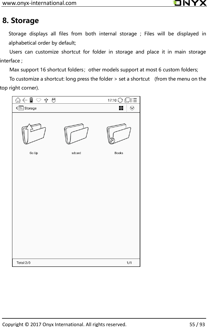  www.onyx-international.com                                                                                                                                                                                                  Copyright &copy; 2017 Onyx International. All rights reserved.                55 / 93 8. Storage   Storage  displays  all  files  from  both  internal  storage  ;  Files  will  be  displayed  in alphabetical order by default; Users  can  customize  shortcut  for  folder  in  storage  and  place  it  in  main  storage interface ;   Max support 16 shortcut folders；other models support at most 6 custom folders; To customize a shortcut: long press the folder > set a shortcut    (from the menu on the top right corner).             