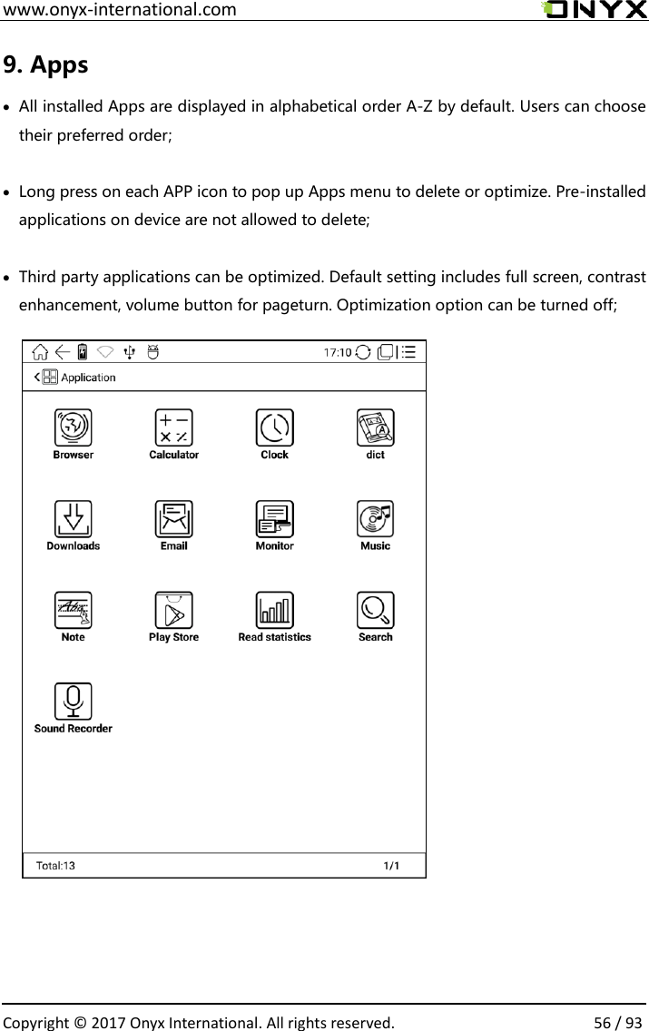  www.onyx-international.com                                                                                                                                                                                                  Copyright &copy; 2017 Onyx International. All rights reserved.                56 / 93 9. Apps &bull; All installed Apps are displayed in alphabetical order A-Z by default. Users can choose their preferred order;  &bull; Long press on each APP icon to pop up Apps menu to delete or optimize. Pre-installed applications on device are not allowed to delete;  &bull; Third party applications can be optimized. Default setting includes full screen, contrast enhancement, volume button for pageturn. Optimization option can be turned off;                  
