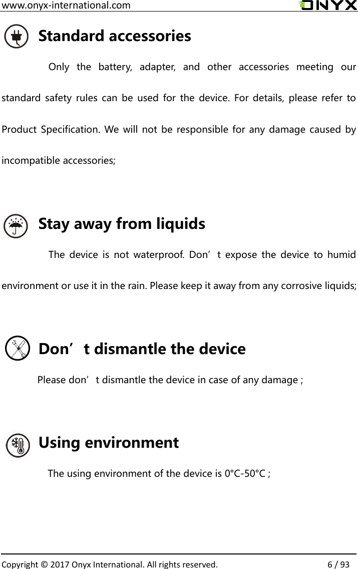  www.onyx-international.com                                                                                                                                                                                                  Copyright &copy; 2017 Onyx International. All rights reserved.                6 / 93 Standard accessories Only  the  battery,  adapter,  and  other  accessories  meeting  our standard safety  rules can be  used for the  device.  For details,  please  refer  to Product Specification. We will not be responsible for any damage caused by incompatible accessories;  Stay away from liquids The  device is  not  waterproof.  Don&rsquo;t  expose  the  device  to humid environment or use it in the rain. Please keep it away from any corrosive liquids;  Don&rsquo;t dismantle the device Please don&rsquo;t dismantle the device in case of any damage ;  Using environment The using environment of the device is 0&deg;C-50&deg;C ;   
