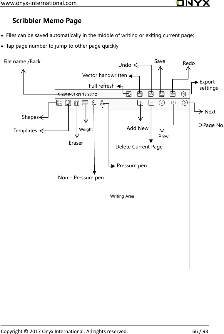  www.onyx-international.com                                                                                                                                                                                                  Copyright &copy; 2017 Onyx International. All rights reserved.                66 / 93 Scribbler Memo Page &bull; Files can be saved automatically in the middle of writing or exiting current page;     &bull; Tap page number to jump to other page quickly;                                             Redo Save Undo File name /Back Writing Area Next Prev. Page No. Delete Current Page Add New Eraser Shapes   Weight Templates Vector handwritten Export settings Full refresh   Pressure pen Non &ndash; Pressure pen 