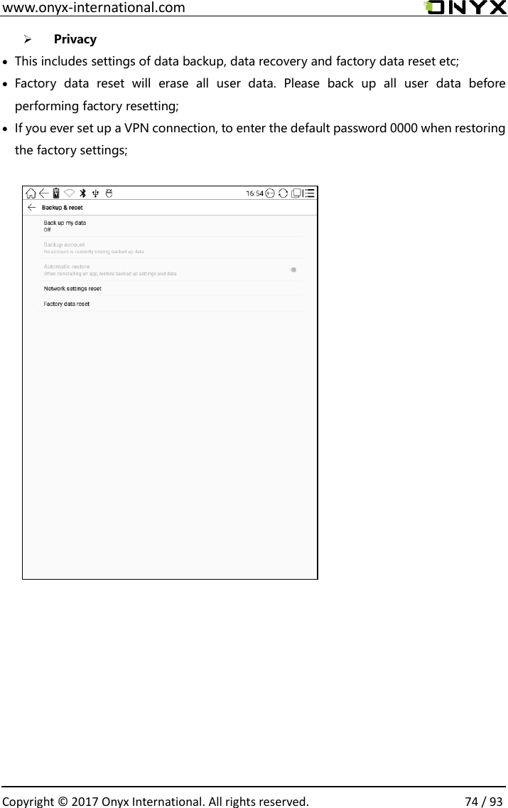  www.onyx-international.com                                                                                                                                                                                                  Copyright &copy; 2017 Onyx International. All rights reserved.                74 / 93 ➢ Privacy &bull; This includes settings of data backup, data recovery and factory data reset etc; &bull; Factory  data  reset  will  erase  all  user  data.  Please  back  up  all  user  data  before performing factory resetting; &bull; If you ever set up a VPN connection, to enter the default password 0000 when restoring the factory settings;                               