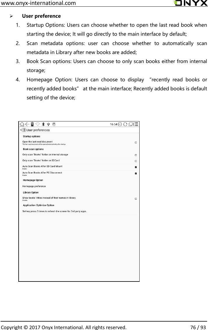  www.onyx-international.com                                                                                                                                                                                                  Copyright &copy; 2017 Onyx International. All rights reserved.                76 / 93 ➢ User preference 1. Startup Options: Users can choose whether to open the last read book when starting the device; It will go directly to the main interface by default; 2. Scan  metadata  options:  user  can  choose  whether  to  automatically  scan metadata in Library after new books are added; 3. Book Scan options: Users can choose to only scan books either from internal storage; 4. Homepage  Option:  Users  can  choose  to  display  &ldquo;recently  read  books  or recently added books&rdquo; at the main interface; Recently added books is default setting of the device;                        