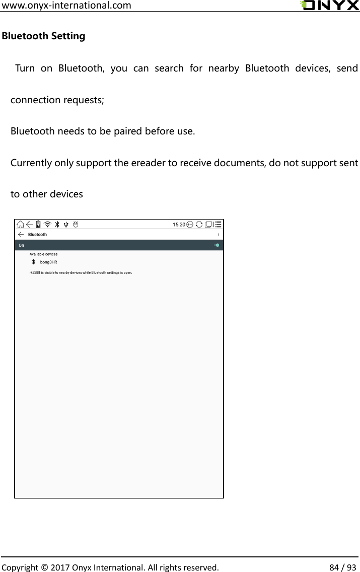  www.onyx-international.com                                                                                                                                                                                                  Copyright &copy; 2017 Onyx International. All rights reserved.                84 / 93 Bluetooth Setting   Turn  on  Bluetooth,  you  can  search  for  nearby  Bluetooth  devices,  send connection requests; Bluetooth needs to be paired before use. Currently only support the ereader to receive documents, do not support sent to other devices           