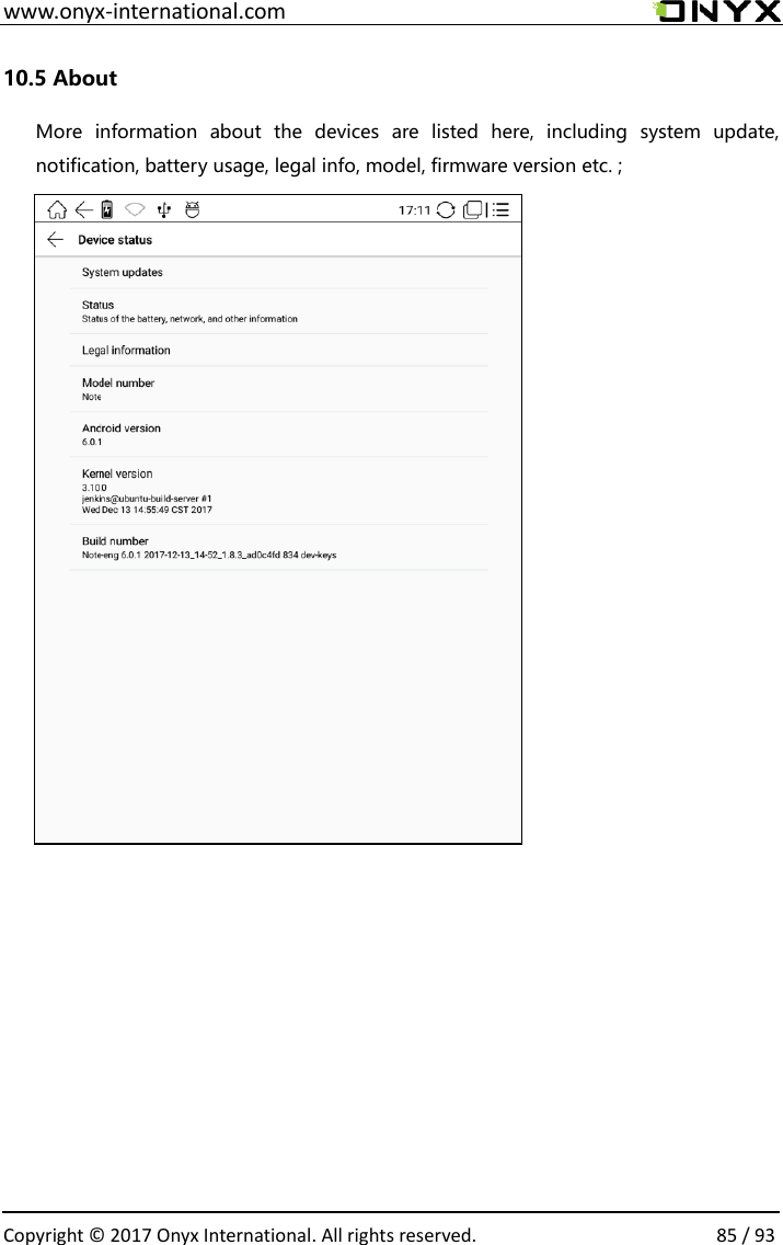  www.onyx-international.com                                                                                                                                                                                                  Copyright &copy; 2017 Onyx International. All rights reserved.                85 / 93 10.5 About More  information  about  the  devices  are  listed  here,  including  system  update, notification, battery usage, legal info, model, firmware version etc. ;                                