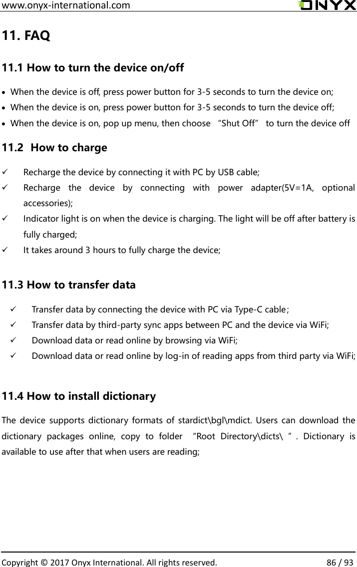 www.onyx-international.com                                                                                                                                                                                                  Copyright &copy; 2017 Onyx International. All rights reserved.                86 / 93 11. FAQ 11.1 How to turn the device on/off &bull; When the device is off, press power button for 3-5 seconds to turn the device on; &bull; When the device is on, press power button for 3-5 seconds to turn the device off; &bull; When the device is on, pop up menu, then choose &ldquo;Shut Off&rdquo; to turn the device off 11.2   How to charge ✓ Recharge the device by connecting it with PC by USB cable; ✓ Recharge  the  device  by  connecting  with  power  adapter(5V=1A,  optional accessories); ✓ Indicator light is on when the device is charging. The light will be off after battery is fully charged; ✓ It takes around 3 hours to fully charge the device;  11.3 How to transfer data ✓ Transfer data by connecting the device with PC via Type-C cable； ✓ Transfer data by third-party sync apps between PC and the device via WiFi; ✓ Download data or read online by browsing via WiFi; ✓ Download data or read online by log-in of reading apps from third party via WiFi;  11.4 How to install dictionary The device  supports  dictionary formats of stardict\bgl\mdict. Users  can download the dictionary  packages  online,  copy  to  folder  &ldquo;Root  Directory\dicts\  &rdquo;.  Dictionary  is available to use after that when users are reading;     