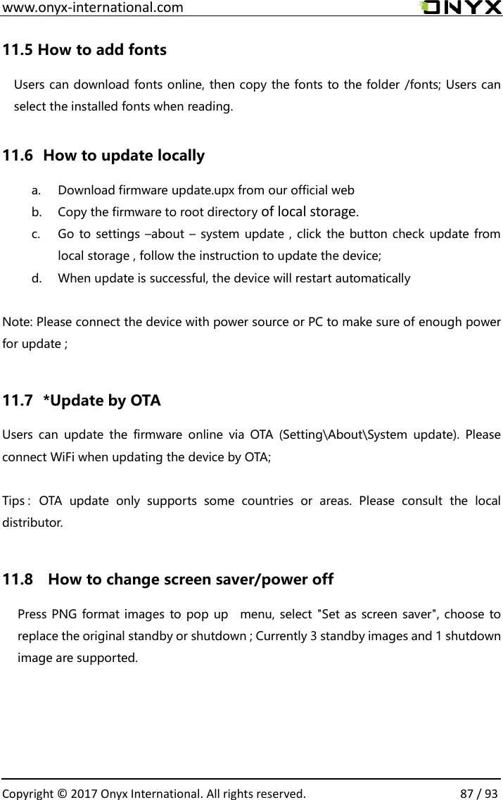  www.onyx-international.com                                                                                                                                                                                                  Copyright &copy; 2017 Onyx International. All rights reserved.                87 / 93 11.5 How to add fonts Users can download fonts online, then copy the fonts to the folder /fonts; Users can select the installed fonts when reading.    11.6   How to update locally a. Download firmware update.upx from our official web b. Copy the firmware to root directory of local storage.   c. Go to settings &ndash;about &ndash; system update , click the button check update from local storage , follow the instruction to update the device; d. When update is successful, the device will restart automatically  Note: Please connect the device with power source or PC to make sure of enough power for update ;  11.7   *Update by OTA Users  can  update  the  firmware  online  via  OTA  (Setting\About\System  update).  Please connect WiFi when updating the device by OTA;  Tips：OTA  update  only  supports  some  countries  or  areas.  Please  consult  the  local distributor.  11.8    How to change screen saver/power off   Press PNG format images to pop up    menu, select "Set as screen saver", choose to replace the original standby or shutdown ; Currently 3 standby images and 1 shutdown image are supported.       