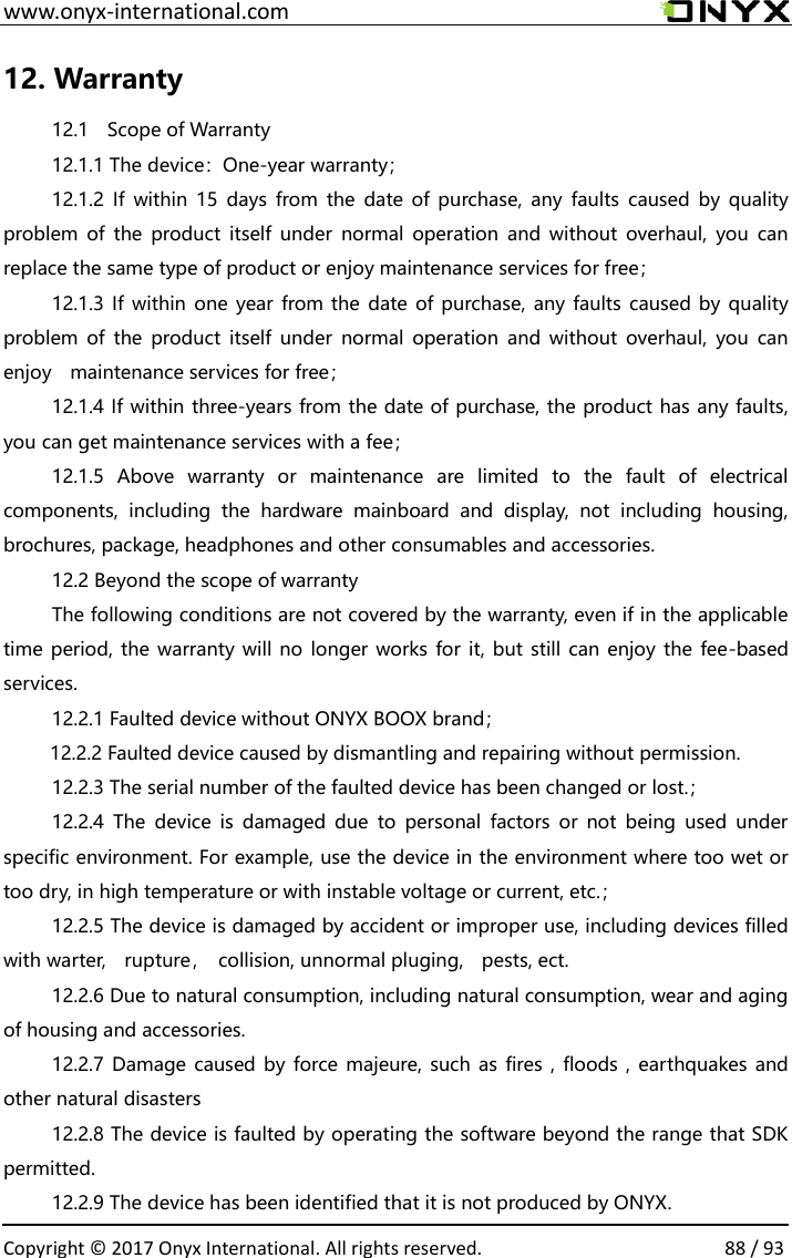  www.onyx-international.com                                                                                                                                                                                                  Copyright &copy; 2017 Onyx International. All rights reserved.                88 / 93 12. Warranty 12.1    Scope of Warranty 12.1.1 The device：One-year warranty； 12.1.2  If  within  15  days  from the  date of  purchase,  any  faults  caused  by  quality problem of  the  product  itself  under  normal  operation and  without  overhaul,  you can replace the same type of product or enjoy maintenance services for free； 12.1.3 If  within one year from the date of purchase, any faults caused by quality problem of  the  product  itself  under  normal  operation and  without  overhaul,  you can enjoy    maintenance services for free； 12.1.4 If within three-years from the date of purchase, the product has any faults, you can get maintenance services with a fee； 12.1.5  Above  warranty  or  maintenance  are  limited  to  the  fault  of  electrical components,  including  the  hardware  mainboard  and  display,  not  including  housing, brochures, package, headphones and other consumables and accessories. 12.2 Beyond the scope of warranty The following conditions are not covered by the warranty, even if in the applicable time period, the warranty will no longer works for it, but still can enjoy the fee-based services. 12.2.1 Faulted device without ONYX BOOX brand；           12.2.2 Faulted device caused by dismantling and repairing without permission. 12.2.3 The serial number of the faulted device has been changed or lost.； 12.2.4  The  device  is  damaged due  to  personal  factors  or  not  being  used  under specific environment. For example, use the device in the environment where too wet or too dry, in high temperature or with instable voltage or current, etc.； 12.2.5 The device is damaged by accident or improper use, including devices filled with warter,    rupture，  collision, unnormal pluging,    pests, ect. 12.2.6 Due to natural consumption, including natural consumption, wear and aging of housing and accessories. 12.2.7 Damage caused by force majeure, such as fires ,  floods , earthquakes and other natural disasters 12.2.8 The device is faulted by operating the software beyond the range that SDK permitted. 12.2.9 The device has been identified that it is not produced by ONYX. 