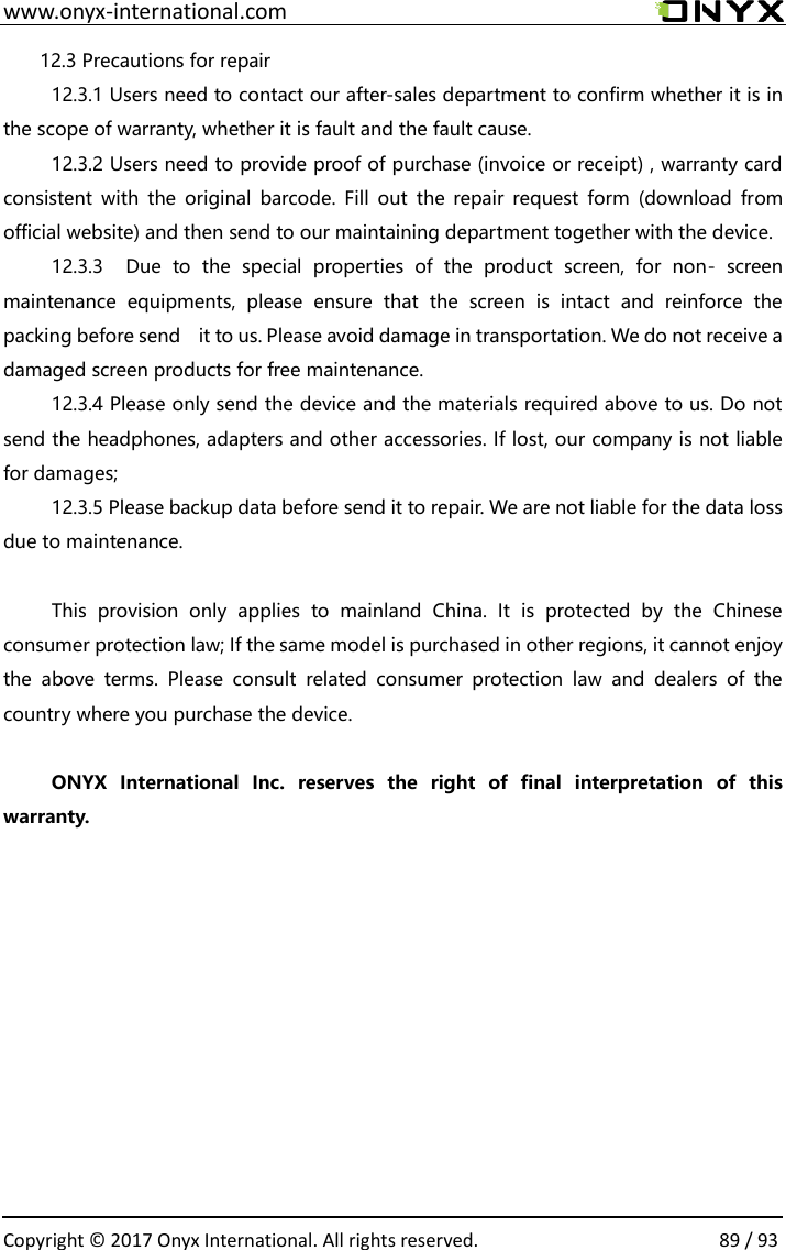  www.onyx-international.com                                                                                                                                                                                                  Copyright &copy; 2017 Onyx International. All rights reserved.                89 / 93 12.3 Precautions for repair 12.3.1 Users need to contact our after-sales department to confirm whether it is in the scope of warranty, whether it is fault and the fault cause. 12.3.2 Users need to provide proof of purchase (invoice or receipt) , warranty card consistent with  the original  barcode. Fill  out the  repair request  form  (download  from official website) and then send to our maintaining department together with the device. 12.3.3    Due  to  the  special  properties  of  the  product  screen,  for  non-  screen maintenance  equipments,  please  ensure  that  the  screen  is  intact  and  reinforce  the packing before send    it to us. Please avoid damage in transportation. We do not receive a damaged screen products for free maintenance. 12.3.4 Please only send the device and the materials required above to us. Do not send the headphones, adapters and other accessories. If lost, our company is not liable for damages; 12.3.5 Please backup data before send it to repair. We are not liable for the data loss due to maintenance.  This  provision  only  applies  to  mainland  China.  It  is  protected  by  the  Chinese consumer protection law; If the same model is purchased in other regions, it cannot enjoy the  above  terms.  Please  consult  related  consumer  protection  law  and  dealers  of  the country where you purchase the device.  ONYX  International  Inc.  reserves  the  right  of  final  interpretation  of  this warranty.                
