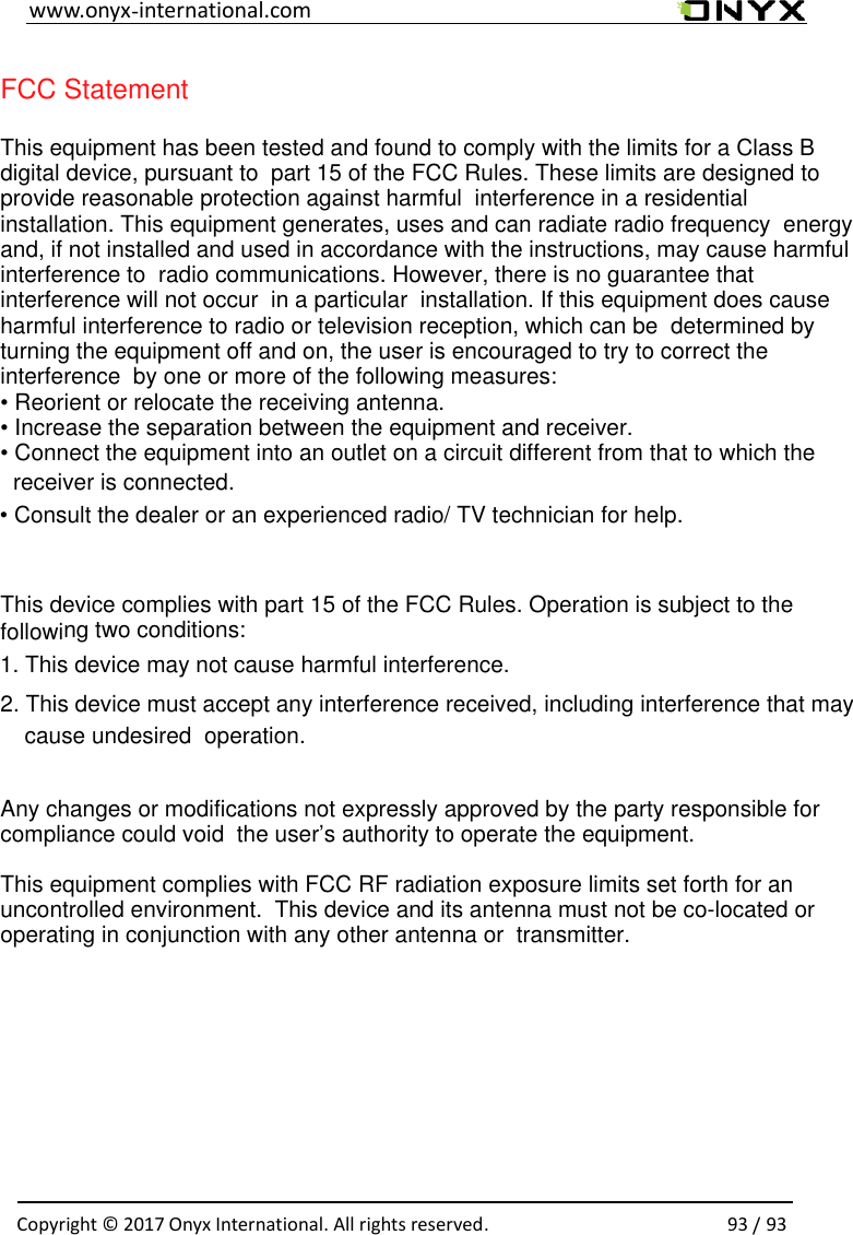                                                                                                                                                                                                                                                                   FCC Statement This equipment has been tested and found to comply with the limits for a Class B digital device, pursuant to  part 15 of the FCC Rules. These limits are designed to provide reasonable protection against harmful  interference in a residential installation. This equipment generates, uses and can radiate radio frequency  energy and, if not installed and used in accordance with the instructions, may cause harmful interference to  radio communications. However, there is no guarantee that interference will not occur  in a particular  installation. If this equipment does cause harmful interference to radio or television reception, which can be  determined by turning the equipment off and on, the user is encouraged to try to correct the interference  by one or more of the following measures: &bull; Reorient or relocate the receiving antenna. &bull; Increase the separation between the equipment and receiver. &bull; Connect the equipment into an outlet on a circuit different from that to which the receiver is connected. &bull; Consult the dealer or an experienced radio/ TV technician for help. This device complies with part 15 of the FCC Rules. Operation is subject to the following two conditions: 1. This device may not cause harmful interference. 2. This device must accept any interference received, including interference that may cause undesired  operation. Any changes or modifications not expressly approved by the party responsible for compliance could void  the user&rsquo;s authority to operate the equipment. This equipment complies with FCC RF radiation exposure limits set forth for an uncontrolled environment.  This device and its antenna must not be co-located or operating in conjunction with any other antenna or  transmitter. international.com-www.onyx93/ 93.. All rights reservedOnyx International7 1Copyright &copy; 20