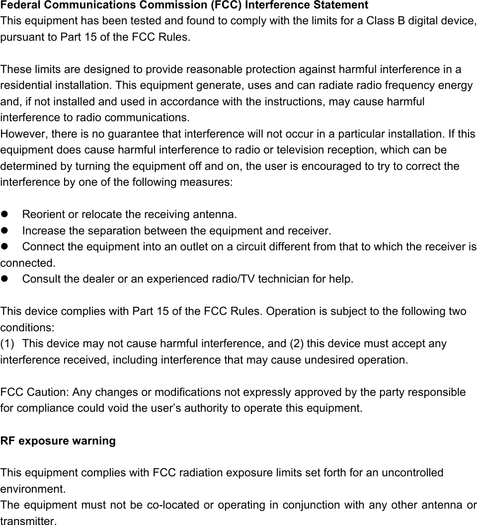 Federal Communications Commission (FCC) Interference Statement This equipment has been tested and found to comply with the limits for a Class B digital device, pursuant to Part 15 of the FCC Rules.  These limits are designed to provide reasonable protection against harmful interference in a residential installation. This equipment generate, uses and can radiate radio frequency energy and, if not installed and used in accordance with the instructions, may cause harmful interference to radio communications. However, there is no guarantee that interference will not occur in a particular installation. If this equipment does cause harmful interference to radio or television reception, which can be determined by turning the equipment off and on, the user is encouraged to try to correct the interference by one of the following measures:    Reorient or relocate the receiving antenna.   Increase the separation between the equipment and receiver.   Connect the equipment into an outlet on a circuit different from that to which the receiver is     connected.   Consult the dealer or an experienced radio/TV technician for help.  This device complies with Part 15 of the FCC Rules. Operation is subject to the following two conditions: (1)  This device may not cause harmful interference, and (2) this device must accept any interference received, including interference that may cause undesired operation.  FCC Caution: Any changes or modifications not expressly approved by the party responsible for compliance could void the user&rsquo;s authority to operate this equipment.  RF exposure warning  This equipment complies with FCC radiation exposure limits set forth for an uncontrolled environment. The equipment must not be co-located or operating in conjunction with any other antenna or transmitter.
