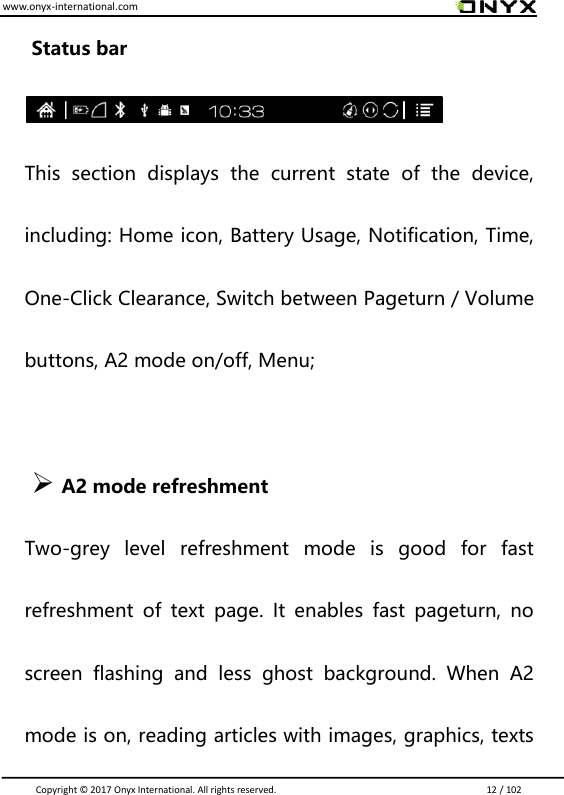 www.onyx-international.com                                                                                                                                                                                                                               Copyright &copy;  2017 Onyx International. All rights reserved.                             12 / 102 Status bar  This  section  displays  the  current  state  of  the  device, including: Home icon, Battery Usage, Notification, Time, One-Click Clearance, Switch between Pageturn / Volume buttons, A2 mode on/off, Menu;               A2 mode refreshment   Two-grey  level  refreshment  mode  is  good  for  fast refreshment  of  text  page.  It  enables  fast  pageturn,  no screen  flashing  and  less  ghost  background.  When  A2 mode is on, reading articles with images, graphics, texts 