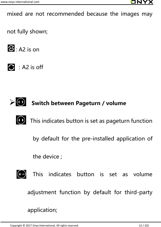 www.onyx-international.com                                                                                                                                                                                                                               Copyright &copy;  2017 Onyx International. All rights reserved.                             13 / 102 mixed  are  not recommended because the images  may not fully shown;   : A2 is on               ：A2 is off   Switch between Pageturn / volume                      This indicates button is set as pageturn function by default for the pre-installed application of the device ;                         This  indicates  button  is  set  as  volume adjustment  function  by  default  for  third-party application; 