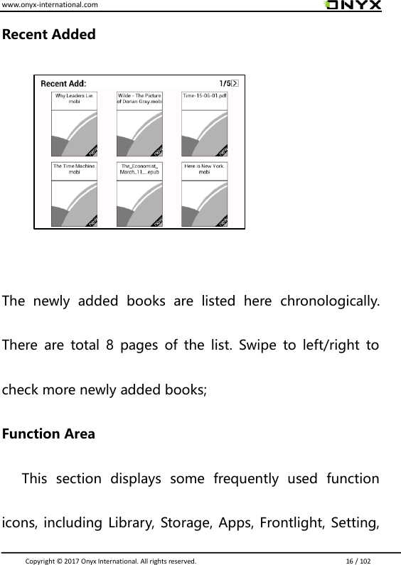 www.onyx-international.com                                                                                                                                                                                                                               Copyright &copy;  2017 Onyx International. All rights reserved.                             16 / 102 Recent Added      The  newly  added  books  are  listed  here  chronologically. There  are  total  8  pages  of  the  list.  Swipe  to  left/right  to check more newly added books; Function Area       This  section  displays  some  frequently  used  function icons, including Library, Storage, Apps, Frontlight, Setting, 