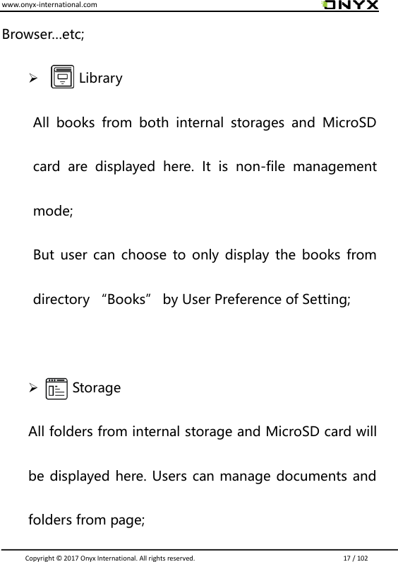 www.onyx-international.com                                                                                                                                                                                                                               Copyright &copy;  2017 Onyx International. All rights reserved.                             17 / 102 Browser&hellip;etc;        Library All  books  from  both  internal  storages  and  MicroSD card  are  displayed  here.  It  is  non-file  management mode;   But user can choose to only  display  the books from directory &ldquo;Books&rdquo; by User Preference of Setting;     Storage All folders from internal storage and MicroSD card will be displayed here. Users can manage documents and folders from page; 
