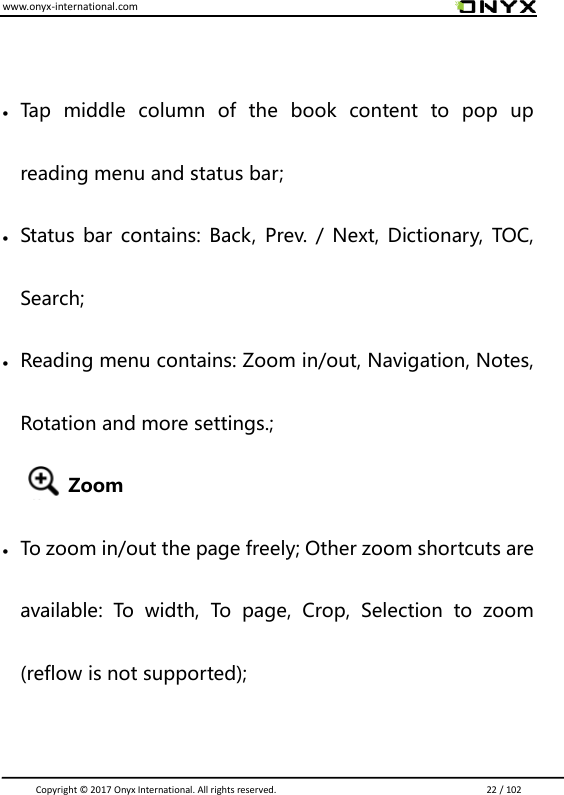 www.onyx-international.com                                                                                                                                                                                                                               Copyright &copy;  2017 Onyx International. All rights reserved.                             22 / 102   Tap  middle  column  of  the  book  content  to  pop  up reading menu and status bar;  Status  bar contains: Back,  Prev. / Next, Dictionary,  TOC, Search;  Reading menu contains: Zoom in/out, Navigation, Notes, Rotation and more settings.;   Zoom  To zoom in/out the page freely; Other zoom shortcuts are available:  To  width,  To  page,  Crop,  Selection  to  zoom (reflow is not supported);  