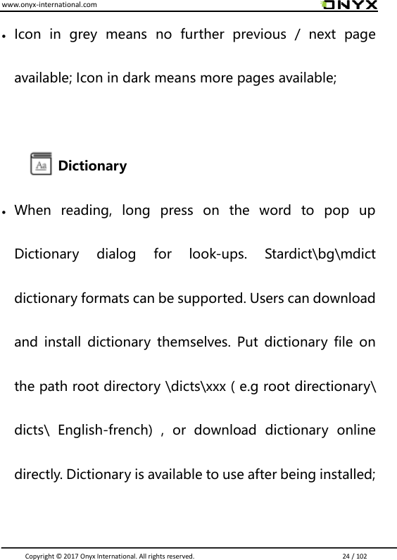 www.onyx-international.com                                                                                                                                                                                                                               Copyright &copy;  2017 Onyx International. All rights reserved.                             24 / 102  Icon  in  grey  means  no  further  previous  /  next  page available; Icon in dark means more pages available;  Dictionary  When  reading,  long  press  on  the  word  to  pop  up Dictionary  dialog  for  look-ups.  Stardict\bg\mdict dictionary formats can be supported. Users can download and  install  dictionary  themselves.  Put  dictionary  file on the path root directory \dicts\xxx ( e.g root directionary\ dicts\  English-french)  ,  or  download  dictionary  online directly. Dictionary is available to use after being installed;  