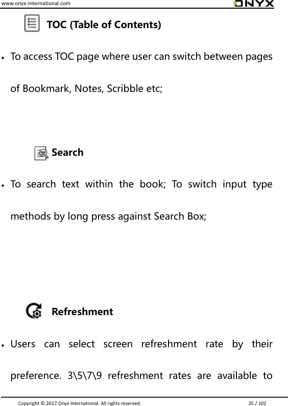 www.onyx-international.com                                                                                                                                                                                                                               Copyright &copy;  2017 Onyx International. All rights reserved.                             25 / 102               TOC (Table of Contents)  To access TOC page where user can switch between pages of Bookmark, Notes, Scribble etc;        Search  To  search  text  within  the  book;  To  switch  input  type methods by long press against Search Box;       Refreshment  Users  can  select  screen  refreshment  rate  by  their preference.  3\5\7\9  refreshment  rates  are  available  to 