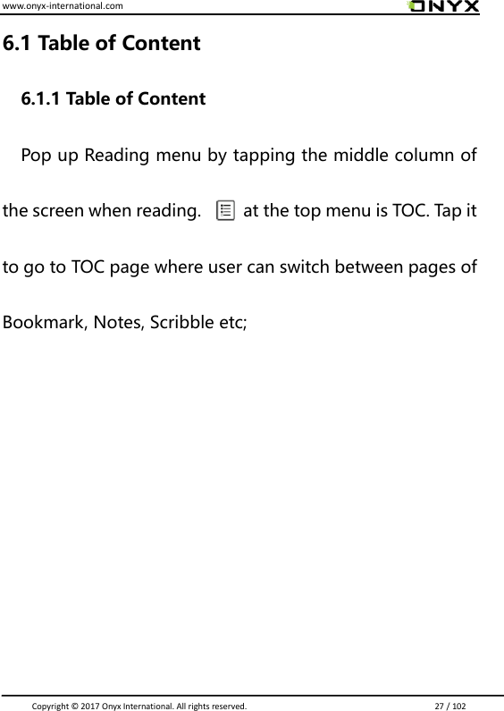 www.onyx-international.com                                                                                                                                                                                                                               Copyright &copy;  2017 Onyx International. All rights reserved.                             27 / 102 6.1 Table of Content 6.1.1 Table of Content   Pop up Reading menu by tapping the middle column of the screen when reading.          at the top menu is TOC. Tap it to go to TOC page where user can switch between pages of Bookmark, Notes, Scribble etc;         