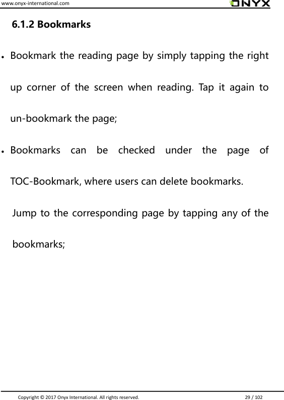 www.onyx-international.com                                                                                                                                                                                                                               Copyright &copy;  2017 Onyx International. All rights reserved.                             29 / 102 6.1.2 Bookmarks  Bookmark the reading page by simply tapping the right up  corner  of  the  screen  when  reading.  Tap  it  again  to un-bookmark the page;  Bookmarks  can  be  checked  under  the  page  of TOC-Bookmark, where users can delete bookmarks. Jump to the corresponding page by tapping any of the bookmarks;     