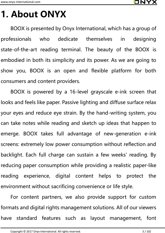 www.onyx-international.com                                                                                                                                                                                                                               Copyright &copy;  2017 Onyx International. All rights reserved.                             3 / 102 1. About ONYX BOOX is presented by Onyx International, which has a group of professionals  who  dedicate  themselves  in  designing state-of-the-art  reading  terminal.  The  beauty  of  the  BOOX  is embodied in both its simplicity and its power. As we are going to show  you,  BOOX  is  an  open  and  flexible  platform  for  both consumers and content providers. BOOX  is  powered  by  a  16-level  grayscale  e-ink  screen  that looks and feels like paper. Passive lighting and diffuse surface relax your eyes and reduce eye strain. By the hand-writing system, you can take notes while reading and sketch up ideas that happen to emerge.  BOOX  takes  full  advantage  of  new-generation  e-ink screens: extremely low power consumption without reflection and backlight. Each  full  charge can  sustain  a  few weeks' reading. By reducing paper consumption while providing a realistic paper-like reading  experience,  digital  content  helps  to  protect  the environment without sacrificing convenience or life style.   For  content  partners,  we  also  provide  support  for  custom formats and digital rights management solutions. All of our viewers have  standard  features  such  as  layout  management,  font 