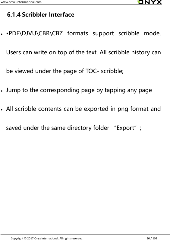 www.onyx-international.com                                                                                                                                                                                                                               Copyright &copy;  2017 Onyx International. All rights reserved.                             36 / 102 6.1.4 Scribbler Interface  &bull;PDF\DJVU\CBR\CBZ  formats  support  scribble  mode. Users can write on top of the text. All scribble history can be viewed under the page of TOC- scribble;  Jump to the corresponding page by tapping any page  All scribble contents can be exported in png format and saved under the same directory folder &ldquo;Export&rdquo;;      