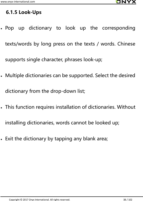 www.onyx-international.com                                                                                                                                                                                                                               Copyright &copy;  2017 Onyx International. All rights reserved.                             38 / 102 6.1.5 Look-Ups  Pop  up  dictionary  to  look  up  the  corresponding texts/words by long press on the texts / words. Chinese supports single character, phrases look-up;    Multiple dictionaries can be supported. Select the desired dictionary from the drop-down list;  This function requires installation of dictionaries. Without installing dictionaries, words cannot be looked up;    Exit the dictionary by tapping any blank area;    
