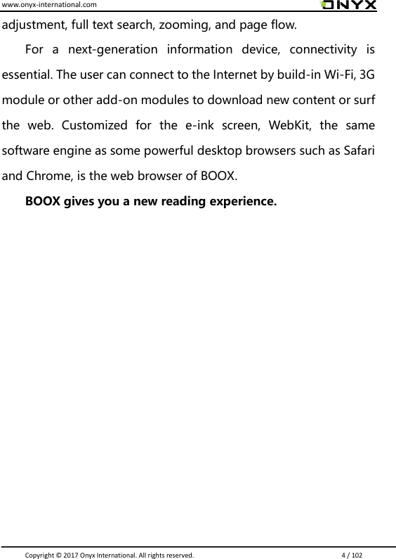 www.onyx-international.com                                                                                                                                                                                                                               Copyright &copy;  2017 Onyx International. All rights reserved.                             4 / 102 adjustment, full text search, zooming, and page flow. For  a  next-generation  information  device,  connectivity  is essential. The user can connect to the Internet by build-in Wi-Fi, 3G module or other add-on modules to download new content or surf the  web.  Customized  for  the  e-ink  screen,  WebKit,  the  same software engine as some powerful desktop browsers such as Safari and Chrome, is the web browser of BOOX. BOOX gives you a new reading experience.               