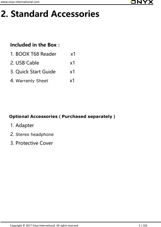 www.onyx-international.com                                                                                                                                                                                                                               Copyright &copy;  2017 Onyx International. All rights reserved.                             5 / 102 2. Standard Accessories    Included in the Box： 1. BOOX T68 Reader            x1 2. USB Cable                      x1 3. Quick Start Guide            x1 4. Warranty Sheet                  x1    Optional Accessories（Purchased separately） 1. Adapter 2. Stereo headphone 3. Protective Cover        