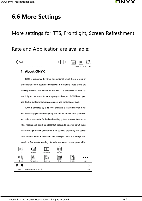 www.onyx-international.com                                                                                                                                                                                                                               Copyright &copy;  2017 Onyx International. All rights reserved.                             53 / 102   6.6 More Settings  More settings for TTS, Frontlight, Screen Refreshment Rate and Application are available;                           
