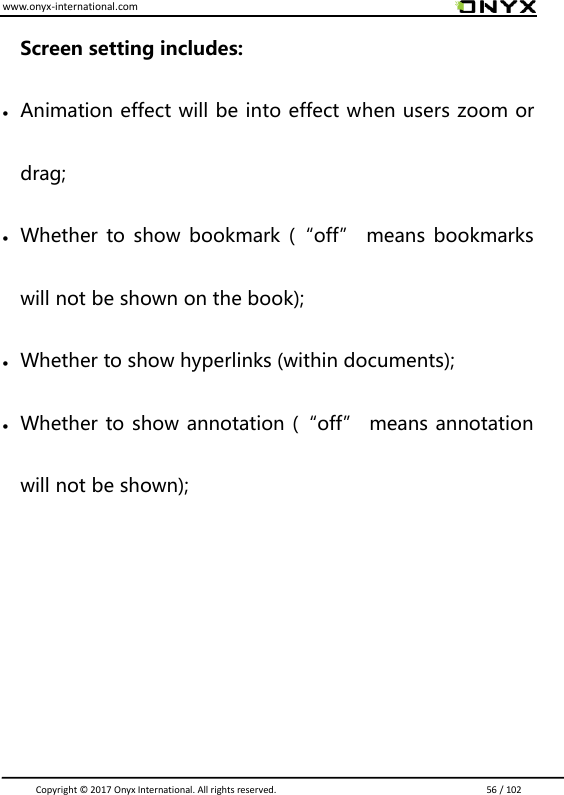 www.onyx-international.com                                                                                                                                                                                                                               Copyright &copy;  2017 Onyx International. All rights reserved.                             56 / 102 Screen setting includes:  Animation effect will be into effect when users zoom or drag;  Whether  to show bookmark  (&ldquo;off&rdquo; means bookmarks will not be shown on the book);  Whether to show hyperlinks (within documents);  Whether to show annotation (&ldquo;off&rdquo; means annotation will not be shown);     