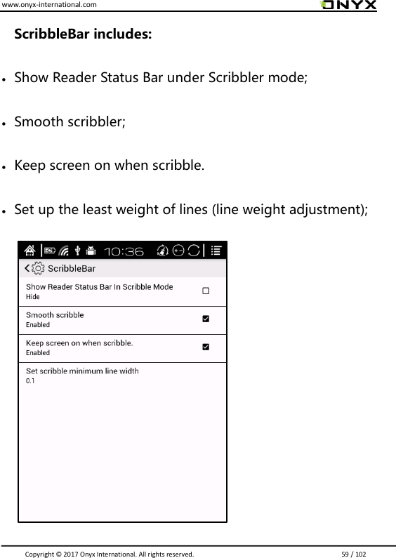 www.onyx-international.com                                                                                                                                                                                                                               Copyright &copy;  2017 Onyx International. All rights reserved.                             59 / 102 ScribbleBar includes:  Show Reader Status Bar under Scribbler mode;  Smooth scribbler;  Keep screen on when scribble.    Set up the least weight of lines (line weight adjustment);                    