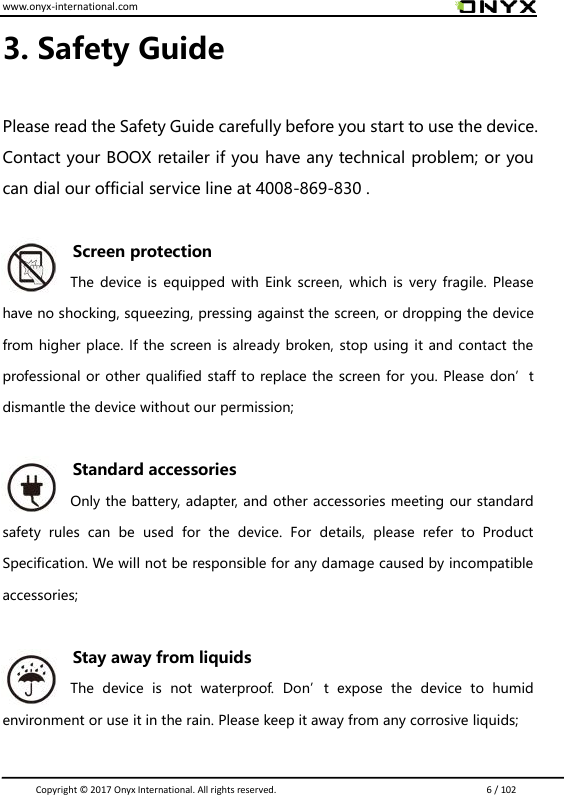 www.onyx-international.com                                                                                                                                                                                                                               Copyright &copy;  2017 Onyx International. All rights reserved.                             6 / 102 3. Safety Guide  Please read the Safety Guide carefully before you start to use the device. Contact your BOOX retailer if you have any technical problem; or you can dial our official service line at 4008-869-830 .  Screen protection The device is equipped with  Eink  screen,  which is  very  fragile.  Please have no shocking, squeezing, pressing against the screen, or dropping the device from higher place. If the screen is already broken, stop using it and contact the professional or other qualified staff to replace the screen for you. Please don&rsquo;t dismantle the device without our permission;  Standard accessories Only the battery, adapter, and other accessories meeting our standard safety  rules  can  be  used  for  the  device.  For  details,  please  refer  to  Product Specification. We will not be responsible for any damage caused by incompatible accessories;  Stay away from liquids The  device  is  not  waterproof.  Don&rsquo;t  expose  the  device  to  humid environment or use it in the rain. Please keep it away from any corrosive liquids;  