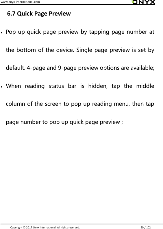 www.onyx-international.com                                                                                                                                                                                                                               Copyright &copy;  2017 Onyx International. All rights reserved.                             60 / 102  6.7 Quick Page Preview   Pop up quick page preview by tapping page number at the bottom of the device. Single page preview is set by default. 4-page and 9-page preview options are available;  When  reading  status  bar  is  hidden,  tap  the  middle column of the screen to pop up reading menu, then tap page number to pop up quick page preview ;      