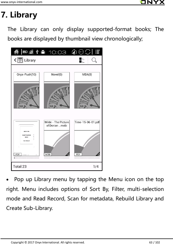 www.onyx-international.com                                                                                                                                                                                                                               Copyright &copy;  2017 Onyx International. All rights reserved.                             63 / 102 7. Library   The  Library  can  only  display  supported-format  books;  The books are displayed by thumbnail view chronologically;            Pop up Library menu by tapping the Menu icon on the top right.  Menu  includes  options  of  Sort  By,  Filter,  multi-selection mode and Read Record, Scan for metadata, Rebuild Library and Create Sub-Library.     
