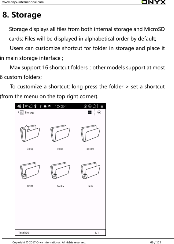www.onyx-international.com                                                                                                                                                                                                                               Copyright &copy;  2017 Onyx International. All rights reserved.                             69 / 102 8. Storage   Storage displays all files from both internal storage and MicroSD cards; Files will be displayed in alphabetical order by default; Users can customize shortcut for folder in storage and place it in main storage interface ;   Max support 16 shortcut folders；other models support at most 6 custom folders; To customize a shortcut: long press the folder > set a shortcut   (from the menu on the top right corner).        