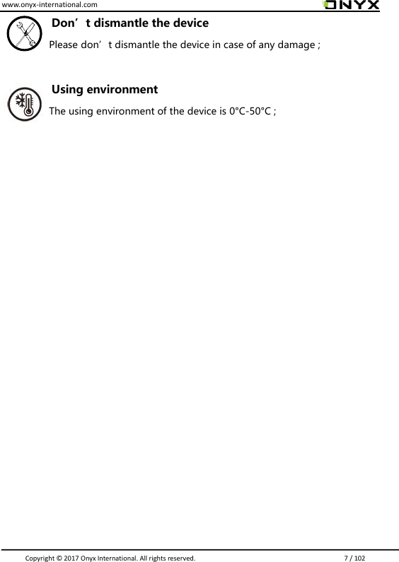www.onyx-international.com                                                                                                                                                                                                                               Copyright &copy;  2017 Onyx International. All rights reserved.                             7 / 102 Don&rsquo;t dismantle the device Please don&rsquo;t dismantle the device in case of any damage ;  Using environment The using environment of the device is 0&deg;C-50&deg;C ;                    