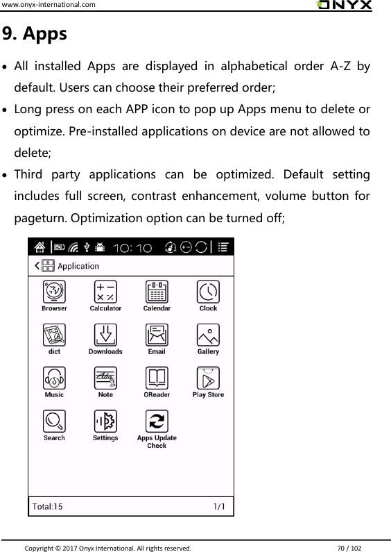 www.onyx-international.com                                                                                                                                                                                                                               Copyright &copy;  2017 Onyx International. All rights reserved.                             70 / 102 9. Apps  All  installed  Apps  are  displayed  in  alphabetical  order  A-Z  by default. Users can choose their preferred order;  Long press on each APP icon to pop up Apps menu to delete or optimize. Pre-installed applications on device are not allowed to delete;  Third  party  applications  can  be  optimized.  Default  setting includes full  screen, contrast  enhancement, volume  button for pageturn. Optimization option can be turned off;             