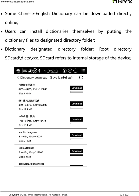 www.onyx-international.com                                                                                                                                                                                                                               Copyright &copy;  2017 Onyx International. All rights reserved.                             72 / 102   Some  Chinese-English  Dictionary  can  be  downloaded  directly online;  Users  can  install  dictionaries  themselves  by  putting  the dictionary files to designated directory folder;  Dictionary  designated  directory  folder:  Root  directory SDcard\dicts\xxx. SDcard refers to internal storage of the device;                          