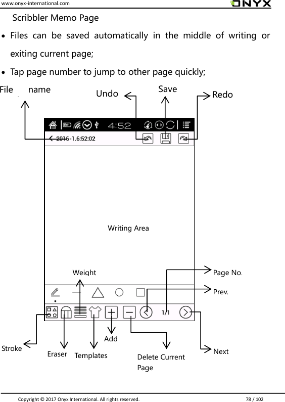 www.onyx-international.com                                                                                                                                                                                                                               Copyright &copy;  2017 Onyx International. All rights reserved.                             78 / 102 Scribbler Memo Page  Files  can  be  saved  automatically  in  the  middle  of  writing  or exiting current page;      Tap page number to jump to other page quickly;                             Redo Save Undo File  name /Back Writing Area Next Prev. Page No. Delete Current Page Add Eraser Stroke Weight Templates 