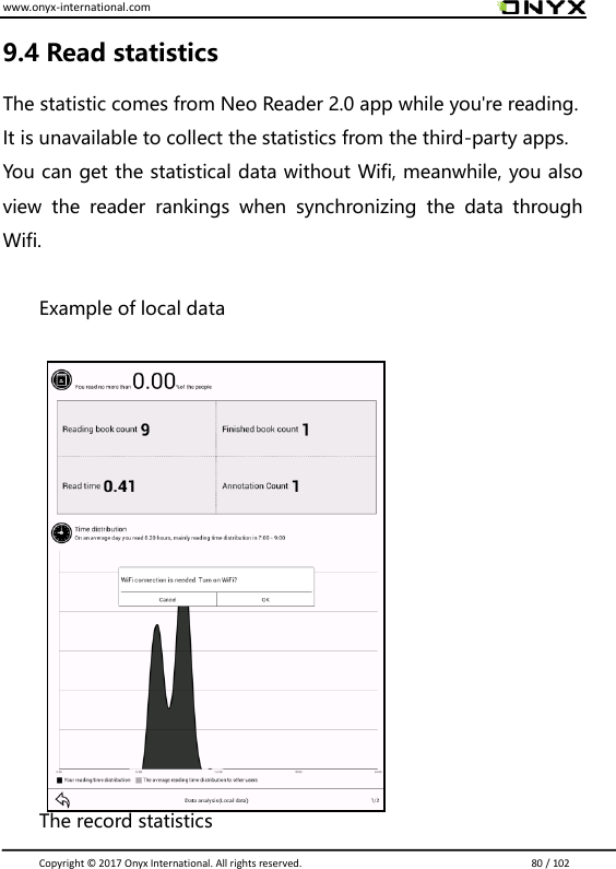 www.onyx-international.com                                                                                                                                                                                                                               Copyright &copy;  2017 Onyx International. All rights reserved.                             80 / 102 9.4 Read statistics The statistic comes from Neo Reader 2.0 app while you're reading. It is unavailable to collect the statistics from the third-party apps. You can get the statistical data without Wifi, meanwhile, you also view  the  reader  rankings  when  synchronizing  the  data  through Wifi.  Example of local data        The record statistics 