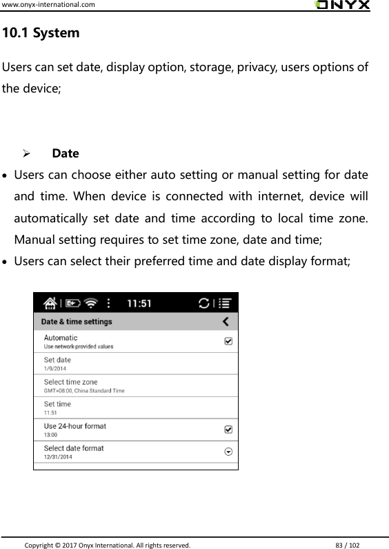 www.onyx-international.com                                                                                                                                                                                                                               Copyright &copy;  2017 Onyx International. All rights reserved.                             83 / 102 10.1 System Users can set date, display option, storage, privacy, users options of the device;    Date  Users can choose either auto setting or manual setting for date and  time.  When device  is  connected  with internet,  device  will automatically  set  date and time  according  to  local  time zone. Manual setting requires to set time zone, date and time;  Users can select their preferred time and date display format;               