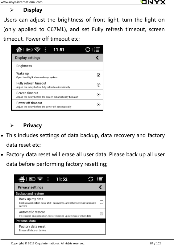 www.onyx-international.com                                                                                                                                                                                                                               Copyright &copy;  2017 Onyx International. All rights reserved.                             84 / 102  Display Users can adjust the brightness of front light, turn the light on (only  applied  to  C67ML),  and  set  Fully  refresh  timeout,  screen timeout, Power off timeout etc;          Privacy  This includes settings of data backup, data recovery and factory data reset etc;  Factory data reset will erase all user data. Please back up all user data before performing factory resetting;        