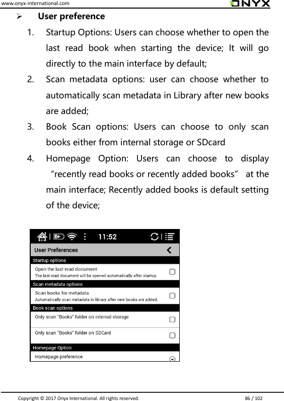 www.onyx-international.com                                                                                                                                                                                                                               Copyright &copy;  2017 Onyx International. All rights reserved.                             86 / 102  User preference 1. Startup Options: Users can choose whether to open the last  read  book  when  starting  the  device;  It  will  go directly to the main interface by default; 2. Scan  metadata  options:  user  can  choose  whether  to automatically scan metadata in Library after new books are added; 3. Book  Scan  options:  Users  can  choose  to  only  scan books either from internal storage or SDcard 4. Homepage  Option:  Users  can  choose  to  display &ldquo;recently read books or recently added books&rdquo; at the main interface; Recently added books is default setting of the device;            