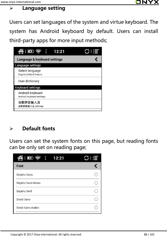 www.onyx-international.com                                                                                                                                                                                                                               Copyright &copy;  2017 Onyx International. All rights reserved.                             88 / 102  Language setting    Users can set languages of the system and virtue keyboard. The system  has  Android  keyboard  by  default.  Users  can  install third-party apps for more input methods;               Default fonts  Users can set the system fonts on this page, but reading fonts can be only set on reading page;               