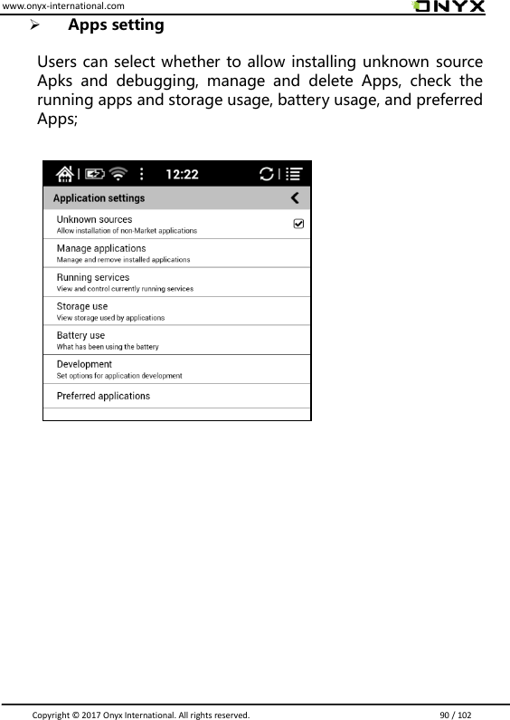 www.onyx-international.com                                                                                                                                                                                                                               Copyright &copy;  2017 Onyx International. All rights reserved.                             90 / 102  Apps setting  Users can select whether to allow installing unknown source Apks  and  debugging,  manage  and  delete  Apps,  check  the running apps and storage usage, battery usage, and preferred Apps;                              