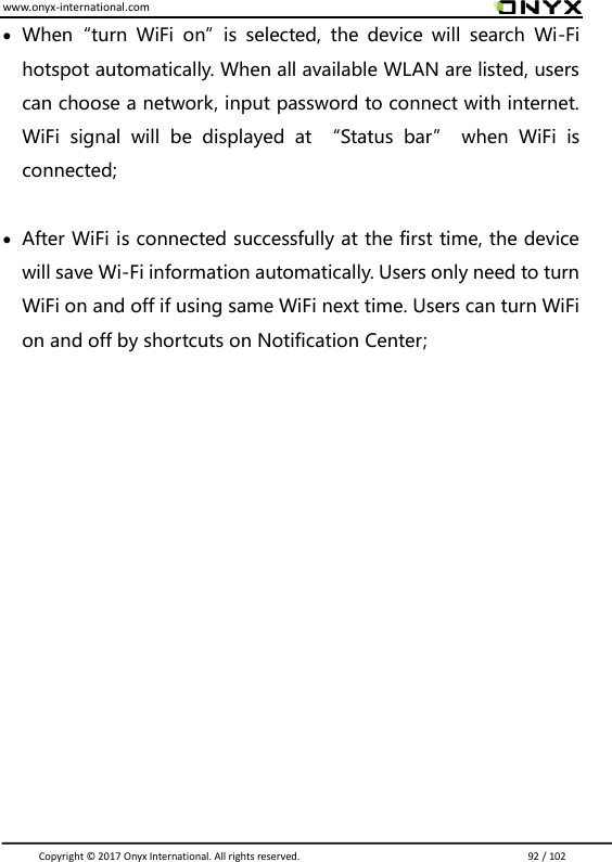 www.onyx-international.com                                                                                                                                                                                                                               Copyright &copy;  2017 Onyx International. All rights reserved.                             92 / 102  When&ldquo;turn  WiFi  on&rdquo;is  selected,  the  device  will  search  Wi-Fi hotspot automatically. When all available WLAN are listed, users can choose a network, input password to connect with internet. WiFi  signal  will  be  displayed  at  &ldquo;Status  bar&rdquo;  when  WiFi  is connected;   After WiFi is connected successfully at the first time, the device will save Wi-Fi information automatically. Users only need to turn WiFi on and off if using same WiFi next time. Users can turn WiFi on and off by shortcuts on Notification Center;              