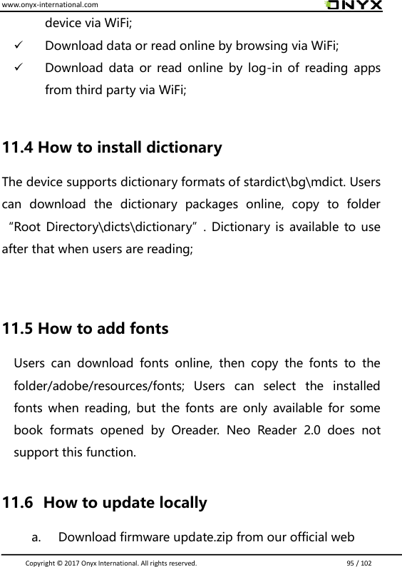 www.onyx-international.com                                                                                                                                                                                                                               Copyright &copy;  2017 Onyx International. All rights reserved.                             95 / 102 device via WiFi;  Download data or read online by browsing via WiFi;  Download  data or  read online  by  log-in of  reading  apps from third party via WiFi;  11.4 How to install dictionary The device supports dictionary formats of stardict\bg\mdict. Users can  download  the  dictionary  packages  online,  copy  to  folder &ldquo;Root Directory\dicts\dictionary&rdquo;.  Dictionary is  available to use after that when users are reading;   11.5 How to add fonts Users  can  download  fonts  online,  then  copy  the  fonts  to  the folder/adobe/resources/fonts;  Users  can  select  the  installed fonts  when  reading,  but  the fonts  are only  available  for some book  formats  opened  by  Oreader.  Neo  Reader  2.0  does  not support this function.    11.6   How to update locally a. Download firmware update.zip from our official web 